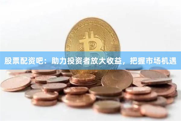 股票配资吧：助力投资者放大收益，把握市场机遇
